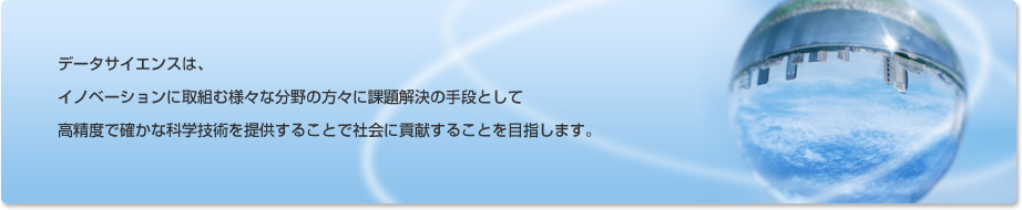 データサイエンスは、イノベーションに取組む様々な分野の方々に課題解決の手段として高精度で確かな科学技術を提供することで社会に貢献することを目指します。
